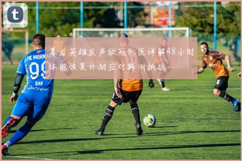 幕后英雄发声欧冠队医详解48小时体能恢复计划应对跨洲挑战