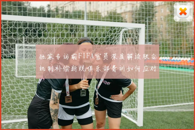 独家专访前FIFA官员深度解读联合机制补偿新规俱乐部青训如何应对